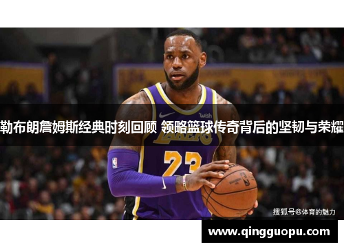 勒布朗詹姆斯经典时刻回顾 领略篮球传奇背后的坚韧与荣耀