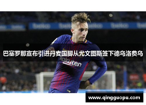 巴塞罗那宣布引进丹麦国脚从尤文图斯签下德乌洛费乌