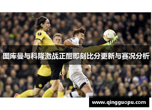 图库曼与科隆激战正酣即刻比分更新与赛况分析